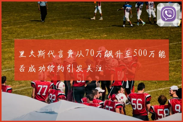 里夫斯代言费从70万飙升至500万能否成功续约引发关注