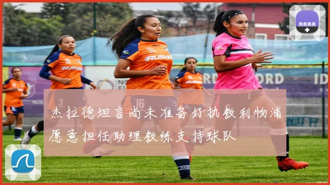 杰拉德坦言尚未准备好执教利物浦愿意担任助理教练支持球队