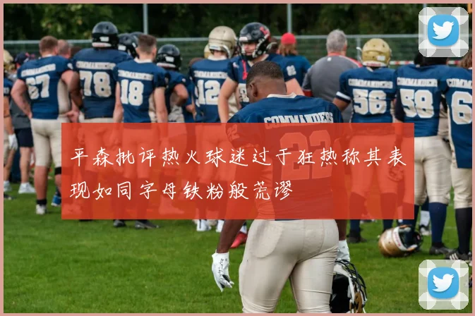平森批评热火球迷过于狂热称其表现如同字母铁粉般荒谬