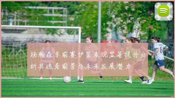 杨瀚森季前赛护筐表现显著提升分析其选秀前景与未来发展潜力