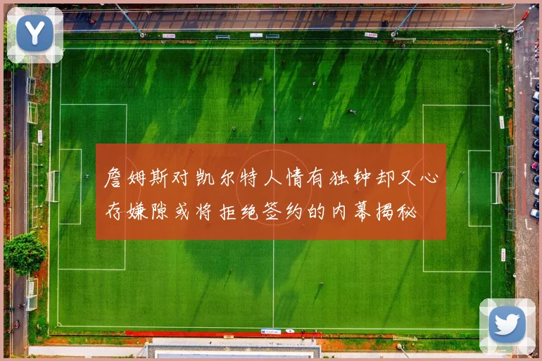 詹姆斯对凯尔特人情有独钟却又心存嫌隙或将拒绝签约的内幕揭秘