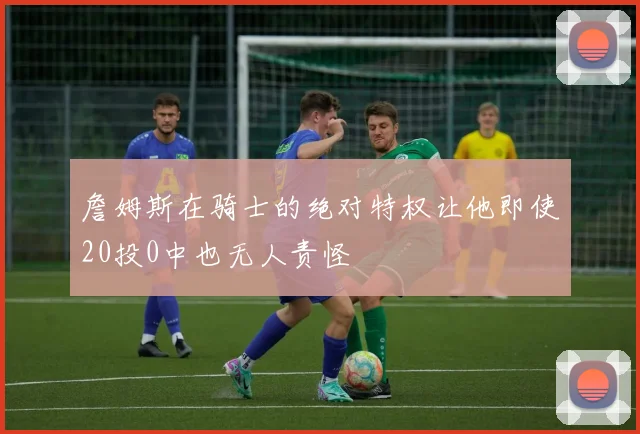 詹姆斯在骑士的绝对特权让他即使20投0中也无人责怪