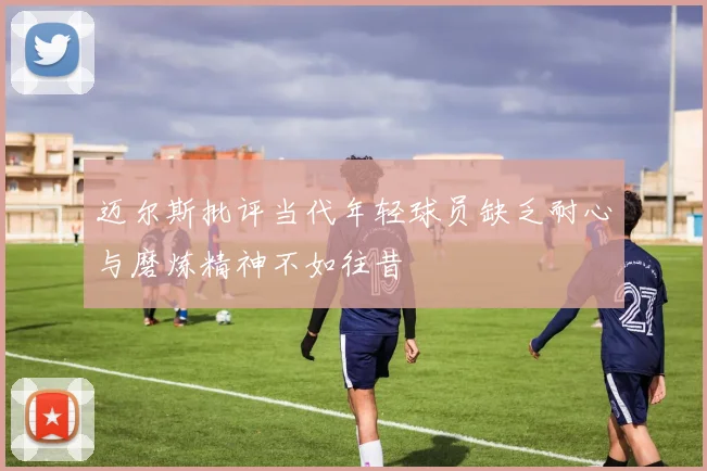 迈尔斯批评当代年轻球员缺乏耐心与磨炼精神不如往昔