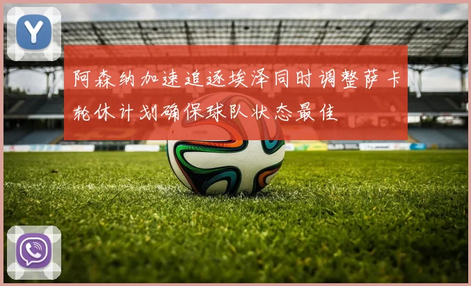 阿森纳加速追逐埃泽同时调整萨卡轮休计划确保球队状态最佳