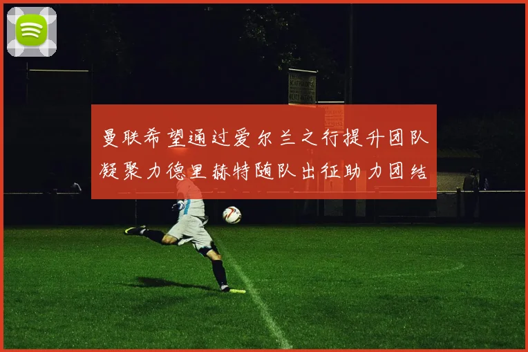 曼联希望通过爱尔兰之行提升团队凝聚力德里赫特随队出征助力团结