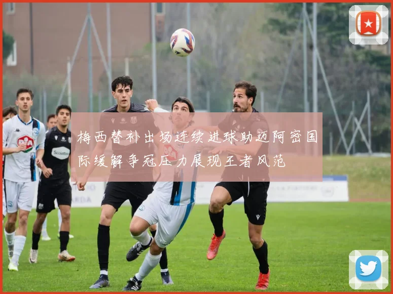 梅西替补出场连续进球助迈阿密国际缓解争冠压力展现王者风范