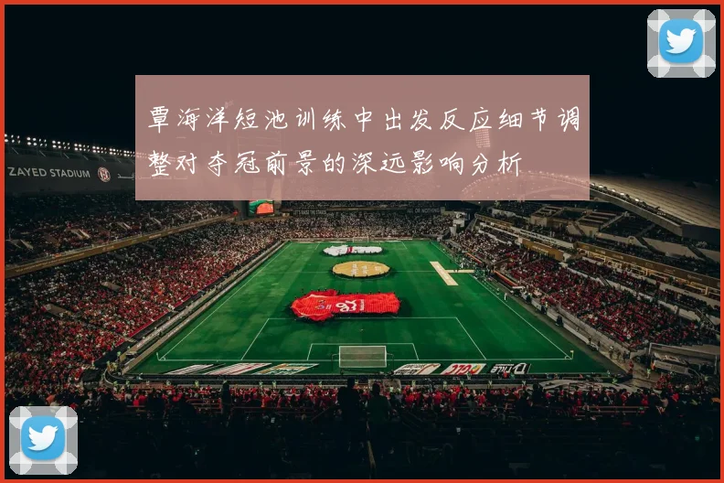覃海洋短池训练中出发反应细节调整对夺冠前景的深远影响分析